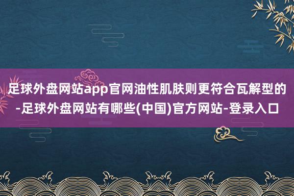 足球外盘网站app官网油性肌肤则更符合瓦解型的-足球外盘网站有哪些(中国)官方网站-登录入口