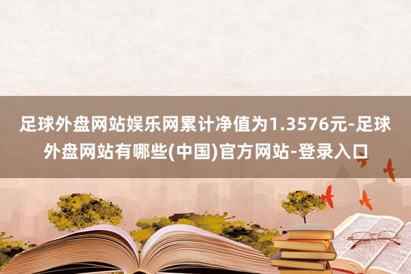 足球外盘网站娱乐网累计净值为1.3576元-足球外盘网站有哪些(中国)官方网站-登录入口