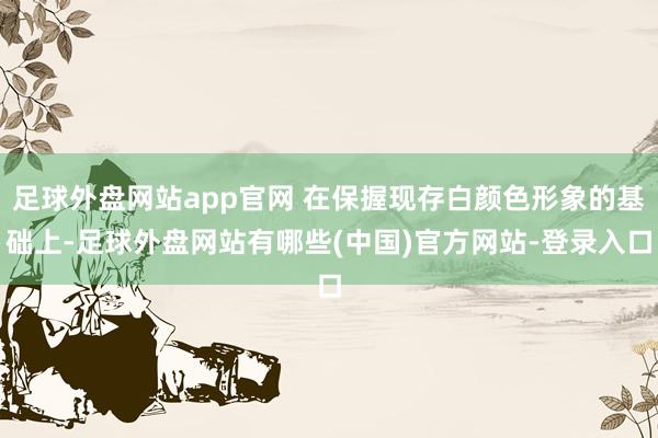 足球外盘网站app官网 在保握现存白颜色形象的基础上-足球外盘网站有哪些(中国)官方网站-登录入口