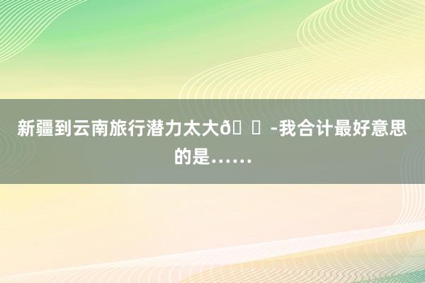 新疆到云南旅行潜力太大😭我合计最好意思的是……
