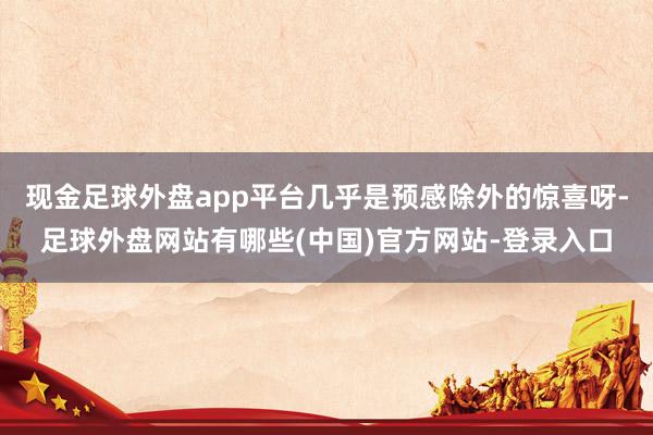 现金足球外盘app平台几乎是预感除外的惊喜呀-足球外盘网站有哪些(中国)官方网站-登录入口