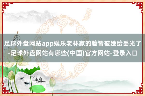 足球外盘网站app娱乐老林家的脸皆被她给丢光了-足球外盘网站有哪些(中国)官方网站-登录入口