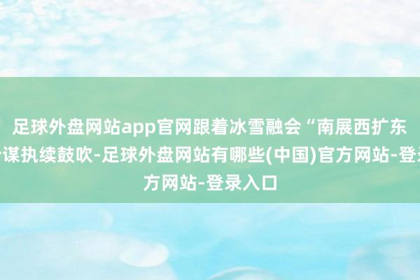 足球外盘网站app官网跟着冰雪融会“南展西扩东进”计谋执续鼓吹-足球外盘网站有哪些(中国)官方网站-登录入口