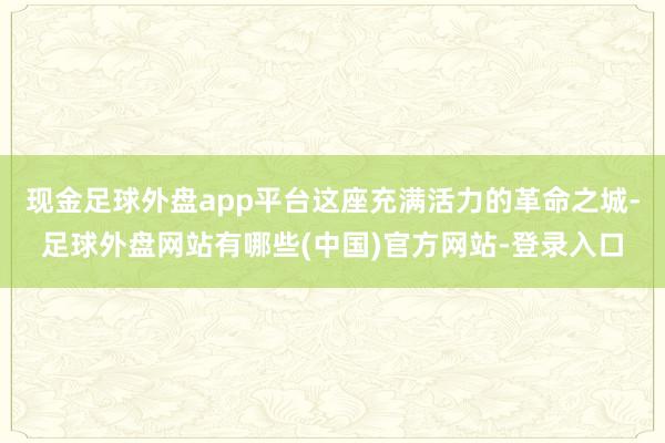 现金足球外盘app平台这座充满活力的革命之城-足球外盘网站有哪些(中国)官方网站-登录入口