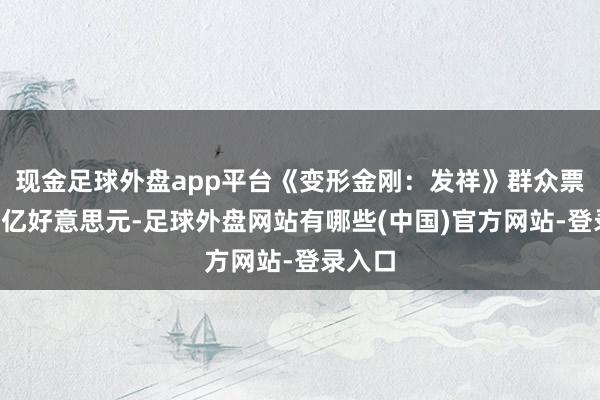 现金足球外盘app平台《变形金刚：发祥》群众票房破1亿好意思元-足球外盘网站有哪些(中国)官方网站-登录入口