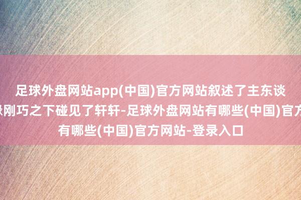 足球外盘网站app(中国)官方网站叙述了主东谈主公马亮在机缘刚巧之下碰见了轩轩-足球外盘网站有哪些(中国)官方网站-登录入口
