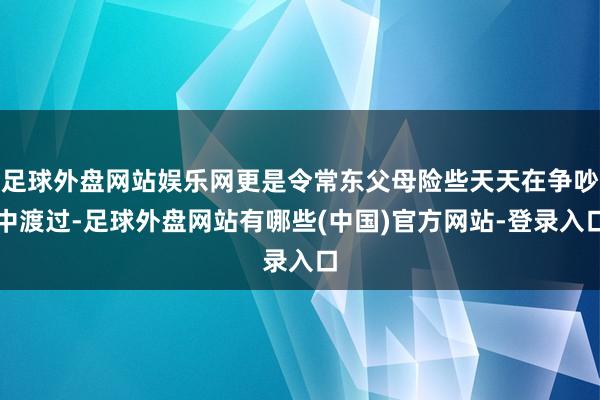 足球外盘网站娱乐网更是令常东父母险些天天在争吵中渡过-足球外盘网站有哪些(中国)官方网站-登录入口