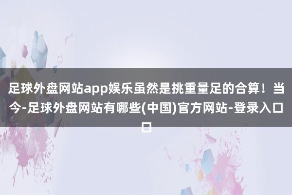足球外盘网站app娱乐虽然是挑重量足的合算！当今-足球外盘网站有哪些(中国)官方网站-登录入口