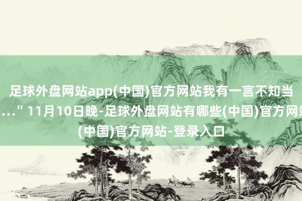 足球外盘网站app(中国)官方网站我有一言不知当讲失当讲……”11月10日晚-足球外盘网站有哪些(中国)官方网站-登录入口