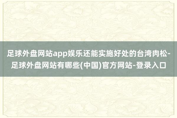 足球外盘网站app娱乐还能实施好处的台湾肉松-足球外盘网站有哪些(中国)官方网站-登录入口