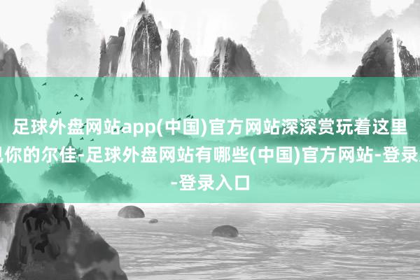 足球外盘网站app(中国)官方网站深深赏玩着这里初见你的尔佳-足球外盘网站有哪些(中国)官方网站-登录入口