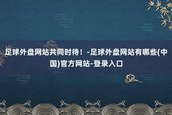 足球外盘网站共同时待！-足球外盘网站有哪些(中国)官方网站-登录入口