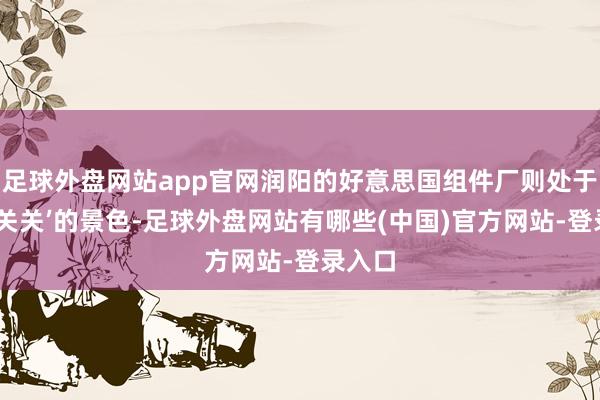 足球外盘网站app官网润阳的好意思国组件厂则处于‘开开关关’的景色-足球外盘网站有哪些(中国)官方网站-登录入口