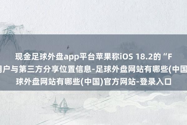 现金足球外盘app平台苹果称iOS 18.2的“Find My”功能允许用户与第三方分享位置信息-足球外盘网站有哪些(中国)官方网站-登录入口