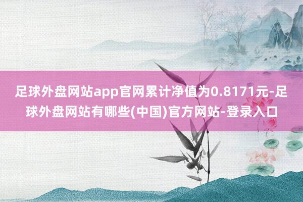足球外盘网站app官网累计净值为0.8171元-足球外盘网站有哪些(中国)官方网站-登录入口