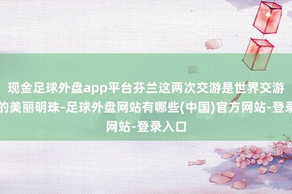 现金足球外盘app平台芬兰这两次交游是世界交游史上的美丽明珠-足球外盘网站有哪些(中国)官方网站-登录入口