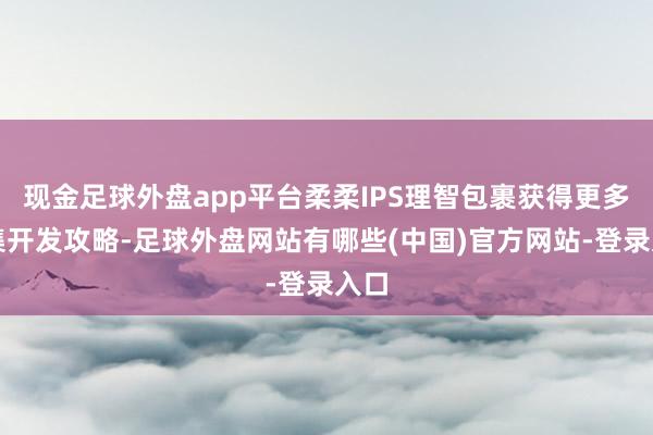 现金足球外盘app平台柔柔IPS理智包裹获得更多市集开发攻略-足球外盘网站有哪些(中国)官方网站-登录入口