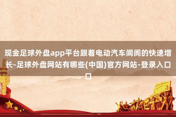现金足球外盘app平台跟着电动汽车阛阓的快速增长-足球外盘网站有哪些(中国)官方网站-登录入口