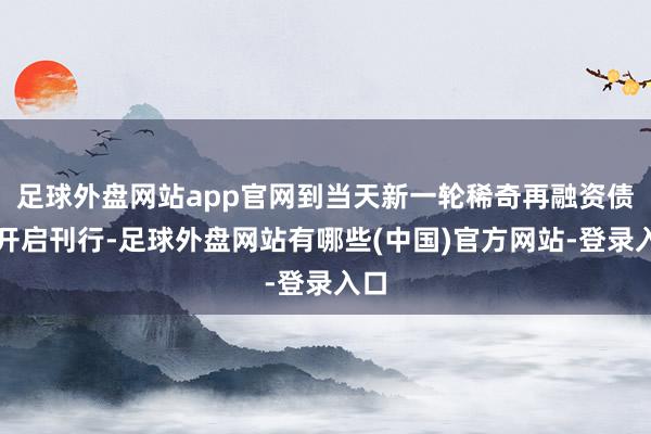 足球外盘网站app官网到当天新一轮稀奇再融资债即开启刊行-足球外盘网站有哪些(中国)官方网站-登录入口