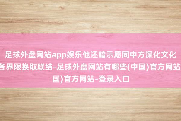 足球外盘网站app娱乐他还暗示愿同中方深化文化、解说等各界限换取联结-足球外盘网站有哪些(中国)官方网站-登录入口