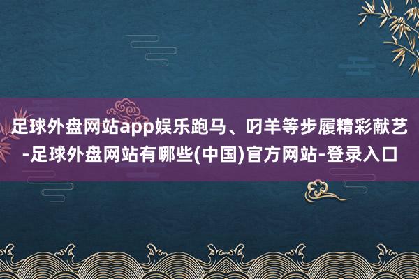 足球外盘网站app娱乐跑马、叼羊等步履精彩献艺-足球外盘网站有哪些(中国)官方网站-登录入口