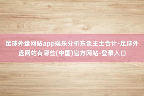 足球外盘网站app娱乐　　分析东谈主士合计-足球外盘网站有哪些(中国)官方网站-登录入口