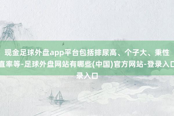现金足球外盘app平台包括排尿高、个子大、秉性直率等-足球外盘网站有哪些(中国)官方网站-登录入口