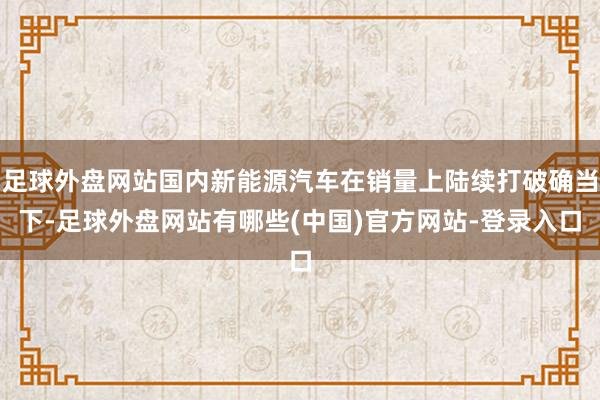 足球外盘网站国内新能源汽车在销量上陆续打破确当下-足球外盘网站有哪些(中国)官方网站-登录入口