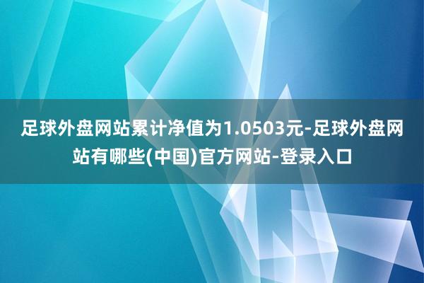 足球外盘网站累计净值为1.0503元-足球外盘网站有哪些(中国)官方网站-登录入口