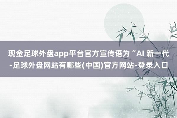 现金足球外盘app平台官方宣传语为“AI 新一代-足球外盘网站有哪些(中国)官方网站-登录入口