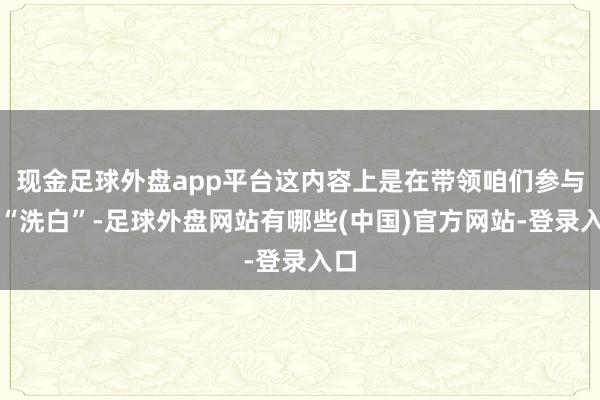 现金足球外盘app平台这内容上是在带领咱们参与了“洗白”-足球外盘网站有哪些(中国)官方网站-登录入口