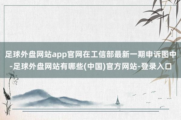 足球外盘网站app官网在工信部最新一期申诉图中-足球外盘网站有哪些(中国)官方网站-登录入口