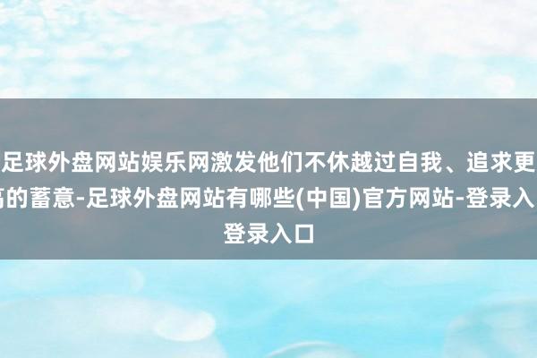 足球外盘网站娱乐网激发他们不休越过自我、追求更高的蓄意-足球外盘网站有哪些(中国)官方网站-登录入口