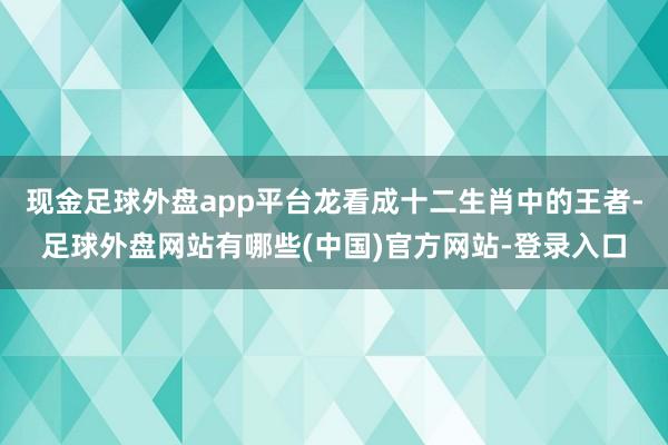 现金足球外盘app平台龙看成十二生肖中的王者-足球外盘网站有哪些(中国)官方网站-登录入口
