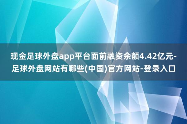 现金足球外盘app平台面前融资余额4.42亿元-足球外盘网站有哪些(中国)官方网站-登录入口