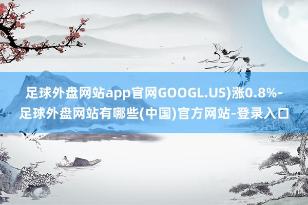 足球外盘网站app官网GOOGL.US)涨0.8%-足球外盘网站有哪些(中国)官方网站-登录入口