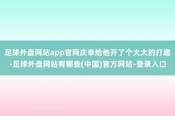 足球外盘网站app官网庆幸给他开了个大大的打趣-足球外盘网站有哪些(中国)官方网站-登录入口