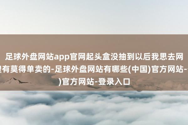 足球外盘网站app官网起头盒没抽到以后我思去网上搜一搜有莫得单卖的-足球外盘网站有哪些(中国)官方网站-登录入口