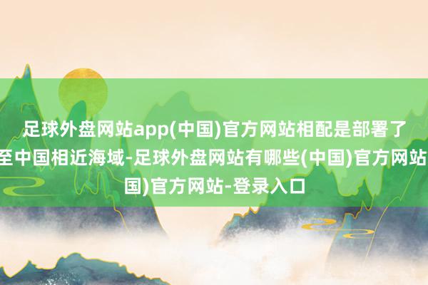 足球外盘网站app(中国)官方网站相配是部署了三艘航母至中国相近海域-足球外盘网站有哪些(中国)官方网站-登录入口