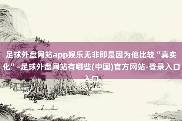 足球外盘网站app娱乐无非即是因为他比较“真实化”-足球外盘网站有哪些(中国)官方网站-登录入口
