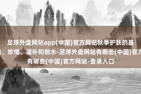 足球外盘网站app(中国)官方网站秋季护肤的基本步调包括清洁、珍惜、滋补和锁水-足球外盘网站有哪些(中国)官方网站-登录入口