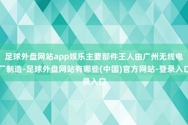 足球外盘网站app娱乐主要部件王人由广州无线电厂制造-足球外盘网站有哪些(中国)官方网站-登录入口