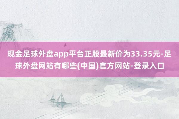 现金足球外盘app平台正股最新价为33.35元-足球外盘网站有哪些(中国)官方网站-登录入口
