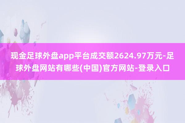 现金足球外盘app平台成交额2624.97万元-足球外盘网站有哪些(中国)官方网站-登录入口