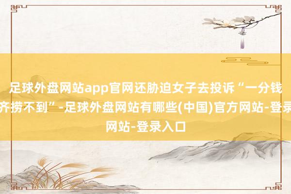 足球外盘网站app官网还胁迫女子去投诉“一分钱公正齐捞不到”-足球外盘网站有哪些(中国)官方网站-登录入口