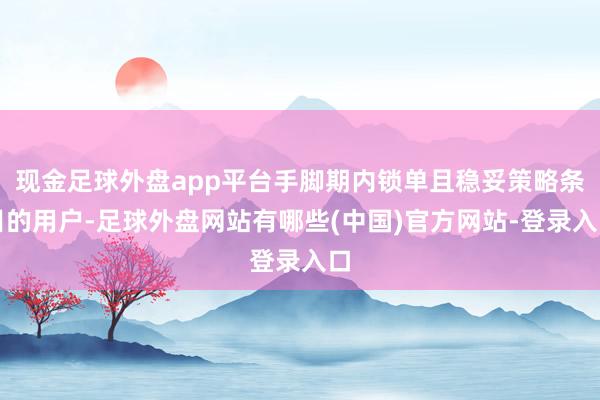 现金足球外盘app平台手脚期内锁单且稳妥策略条目的用户-足球外盘网站有哪些(中国)官方网站-登录入口