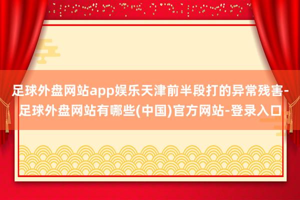 足球外盘网站app娱乐天津前半段打的异常残害-足球外盘网站有哪些(中国)官方网站-登录入口