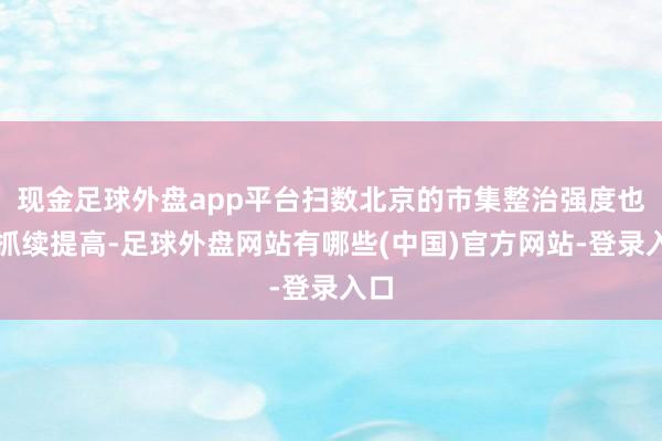 现金足球外盘app平台扫数北京的市集整治强度也在抓续提高-足球外盘网站有哪些(中国)官方网站-登录入口