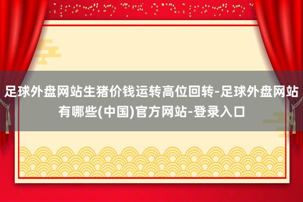 足球外盘网站生猪价钱运转高位回转-足球外盘网站有哪些(中国)官方网站-登录入口