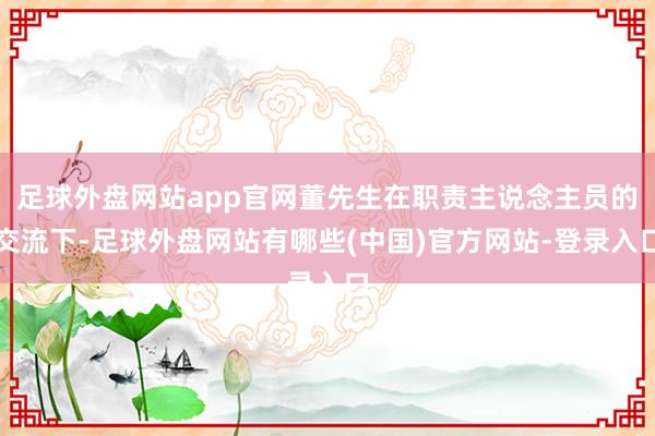 足球外盘网站app官网董先生在职责主说念主员的交流下-足球外盘网站有哪些(中国)官方网站-登录入口